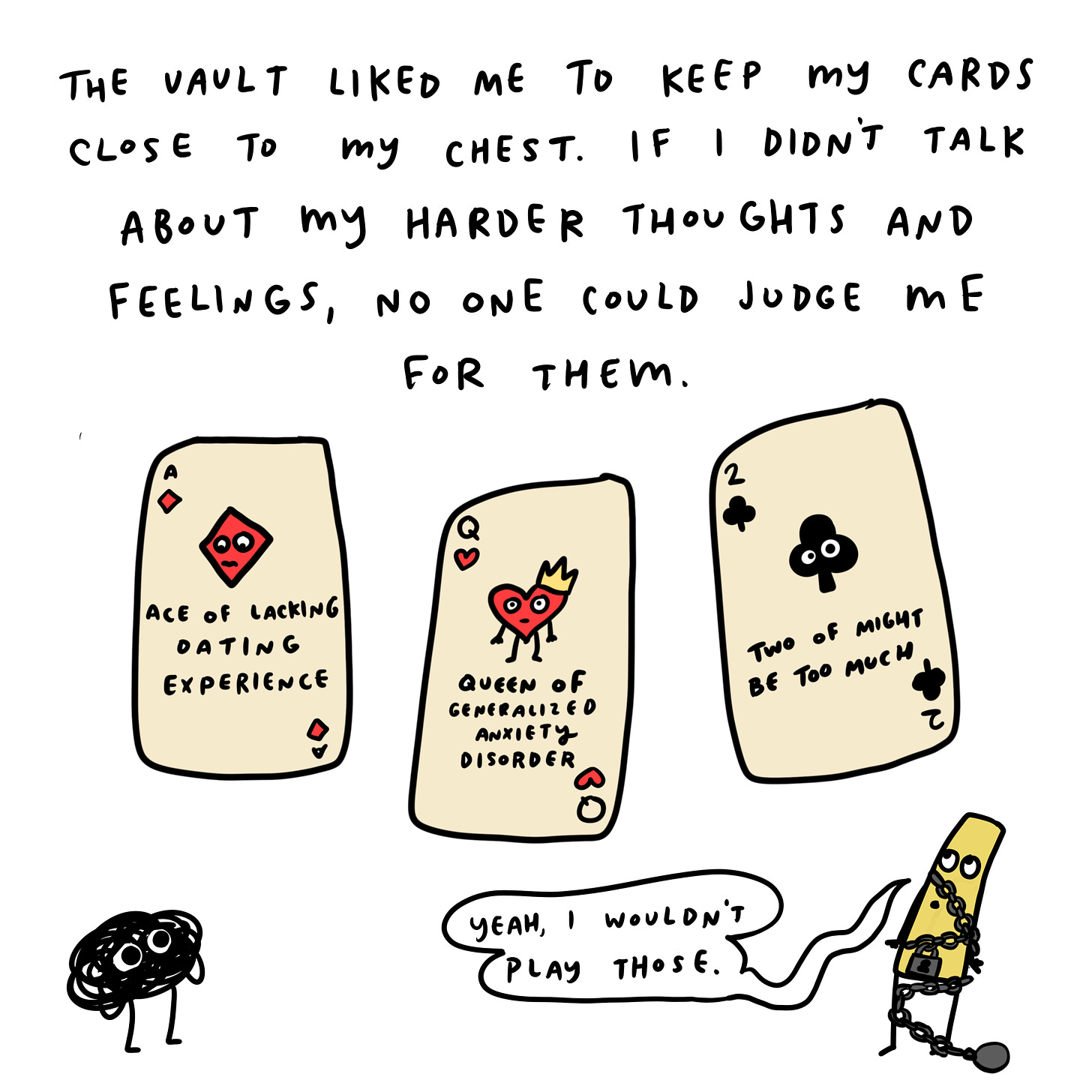  The Vault believed in keeping our cards close to the chest. If I didn’t talk about my inner thoughts and hard feelings, then no one could judge me for them.   Anxiety: Your dating experience is laughable!  The Vault: That’s why we’re not elaborating on that.
