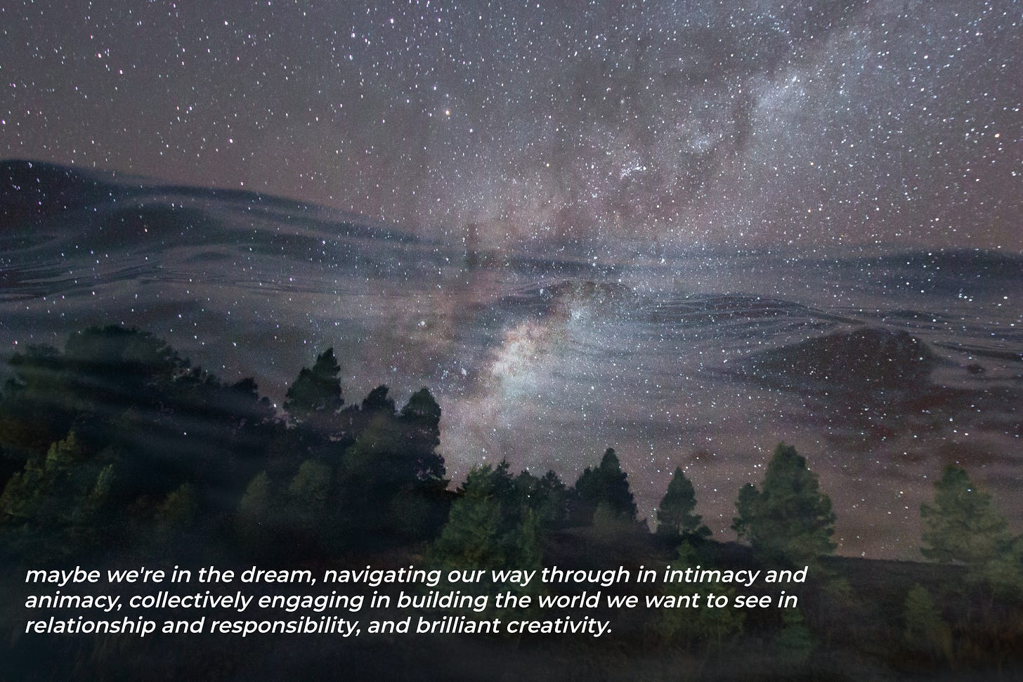 a composite photo of three images superimposed: the Milky Way, an ocean wave, a forest. text over the image says: maybe we're in the dream, navigating our way through in intimacy and animacy, collectively engaging in building the world we want to see in relationship and responsibility, and brilliant creativity.