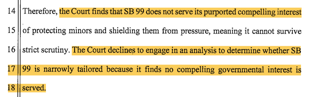  Therefore, the Court finds that SB 99 does not serve its purported compelling interest 1 5 of protecting minors and shielding them from pressure, meaning it cannot survive 16 strict scrutiny. The Court declines to engage in an analysis to determine whether SB 1799 is narrowly tailored because it finds no compelling governmental interest is 18 served.