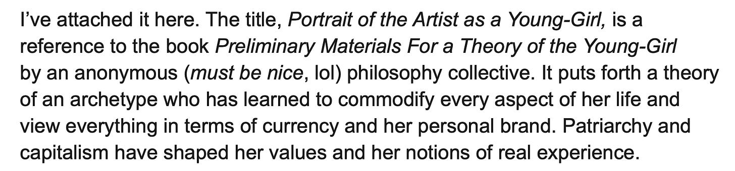 Quote from Fan Fiction: I’ve attached it here. The title, Portrait of the Artist as a Young-Girl, is a reference to the book Preliminary Materials For a Theory of the Young-Girl by an anonymous (must be nice, lol) philosophy collective. It puts forth a theory of an archetype who has learned to commodify every aspect of her life and view everything in terms of currency and her personal brand. Patriarchy and capitalism have shaped her values and her notions of real experience.