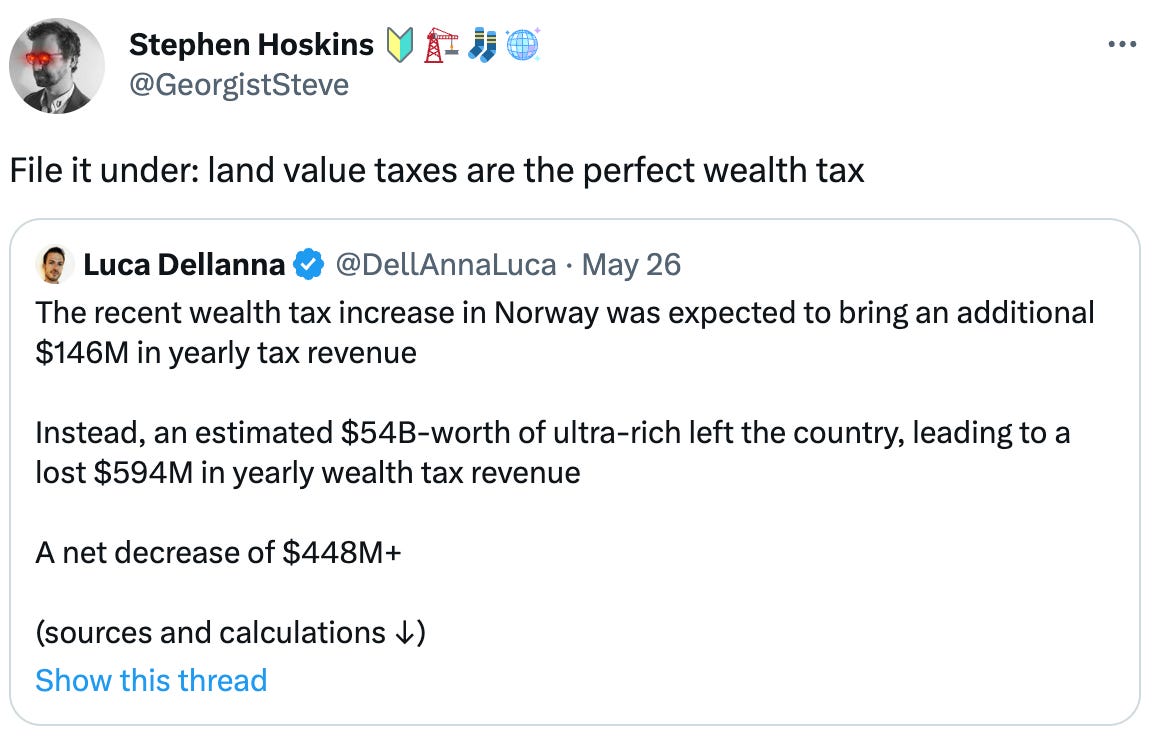  Stephen Hoskins 🔰🏗️🧦🪩 @GeorgistSteve File it under: land value taxes are the perfect wealth tax Quote Tweet Luca Dellanna @DellAnnaLuca · May 26 The recent wealth tax increase in Norway was expected to bring an additional $146M in yearly tax revenue  Instead, an estimated $54B-worth of ultra-rich left the country, leading to a lost $594M in yearly wealth tax revenue  A net decrease of $448M+  (sources and calculations ↓)