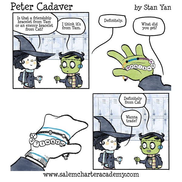 Peter Cadaver Belanie, the little witch kid with curly black hair says to Peter Cadaver, the Frankenstein-monster-looking kid, “Is it a friendship bracelet from Tam, or an enemy bracelet from Cat?” “I think it’s Tam.” answers Peter. The bracelet is made of little white cubes that spell ‘FRIENDSHIP’. “Definitely,” says Belanie. Belanie holds a bracelet that has cubes that spell, ‘STINKY’. “Definitely from Cat,” says Peter. “Wanna trade?” says Belanie.