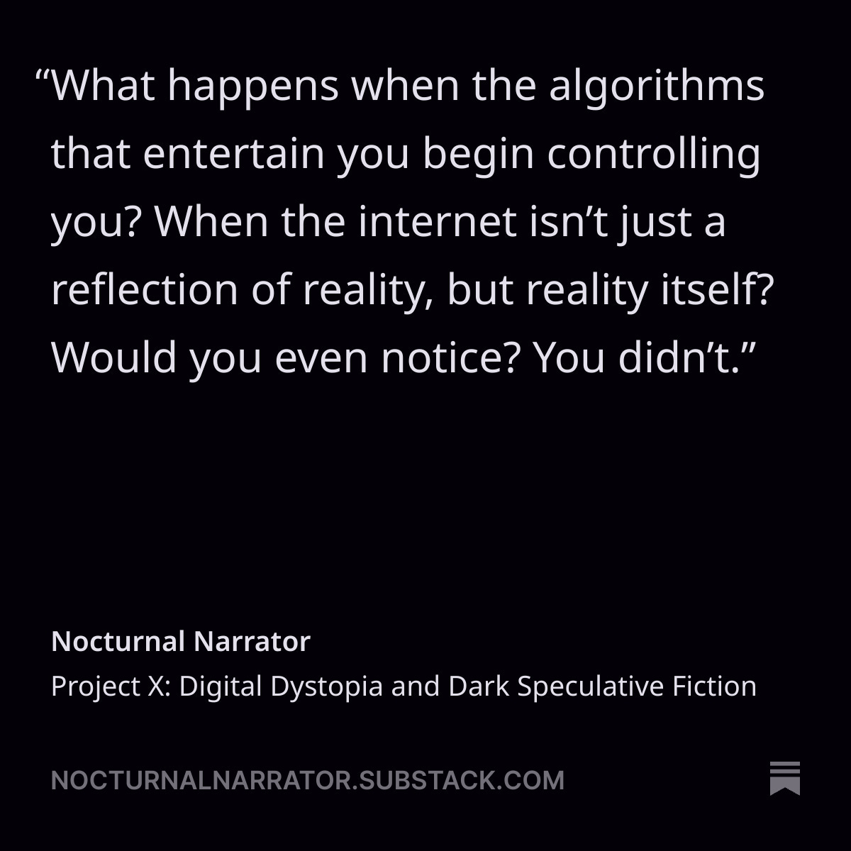 Dark minimalist graphic with bold white text: “What happens when the algorithms that entertain you begin controlling you? When the internet isn’t just a reflection of reality, but reality itself? Would you even notice? You didn’t.” Attribution below reads: Nocturnal Narrator – Project X: Digital Dystopia and Dark Speculative Fiction. Promotes themes of algorithmic control, digital identity, and near-future horror from nocturnalnarrator.substack.com.