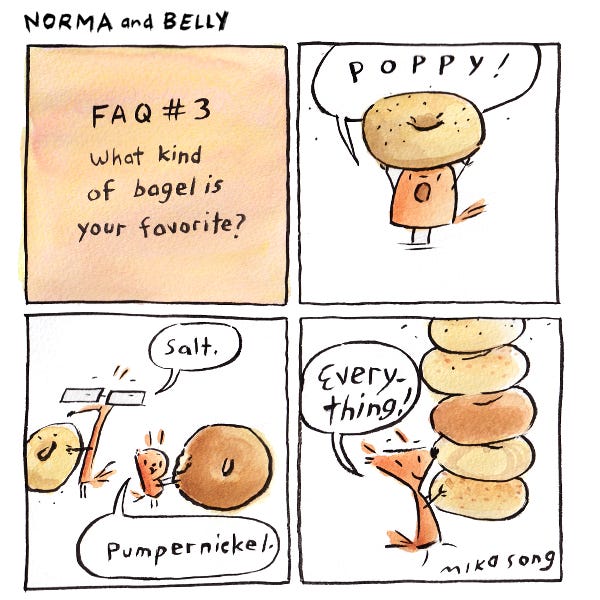 F.A.Q. What is your favorite bagel? Belly the round squirrel lifts up a large poppy seed bagel and shouts, “Poppy!” Gramps the squirrel with reading glasses holds a bagel and says, “Salt.” Next to him, Little Bee,a small squirrel holds a bagel and says, “Pumpernickel.” Norma, the pointy squirrel carries a tall stack of bagels of different flavors and says, “Everything!”