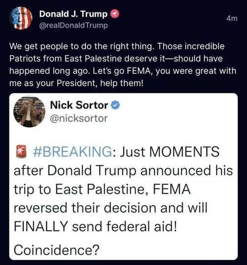 May be a Twitter screenshot of one or more people and text that says 'Donald J. Trump @realDonaldTrump 4m We get people to do the right thing Those incredible Patriots from East Palestine deserve it-should have happened long ago. Let's go FEMA, you were great with me as your President, help them! Nick Sortor @nicksortor #BREAKING: Just MOMENTS after Donald Trump announced his trip to East Palestine, FEMA reversed their decision and will FINALLY send federal aid! Coincidence?'