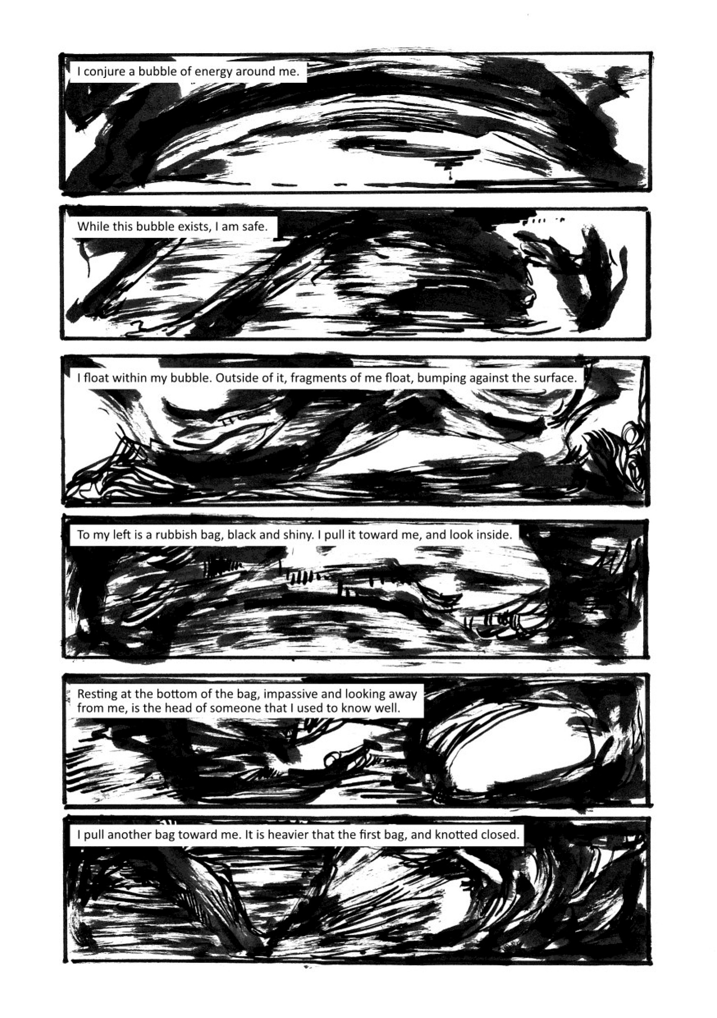 Across six panels, a story is told against a backdrop of inky swirls. The text says: 1/ I conjure a bubble of energy around me 2/While this bubble exists, I am safe. 3/ I float within my bubble. Outside of it, fragments of me float, bumping against the surface. 4/ To my left is a rubbish bag, black and shiny. I pull it toward me, and look inside. 5/ Resting at the bottom of the bag, impassive and looking away from me, is the head of someone that I used to know well. 6/ I pull another bag toward me. It is heavier that the first bag, and knotted closed.