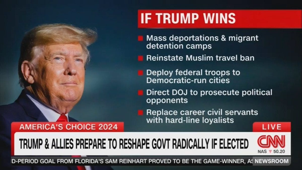 A screenshot of CNN with chyron: "TRUMP & ALLIES TO RESHAPE GOVT RADICALLY IF ELECTED" with examples:

"IF TRUMP WINS
Mass deportations & migrant detention camps
Reinstate Muslim travel ban
Deploy federal troops to Democratic-run cities 
Direct DOJ to prosecute political opponents
Replace career civil servants with hard-line loyalists"