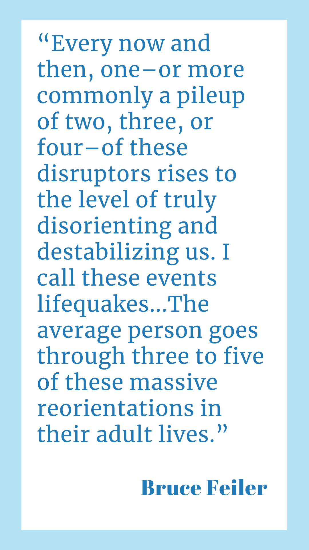 “Every now and then, one–or more commonly a pileup of two, three, or four–of these disruptors rises to the level of truly disorienting and destabilizing us. I call these events lifequakes…The average person goes through three to five of these massive reorientations in their adult lives,” said Bruce Feiler.