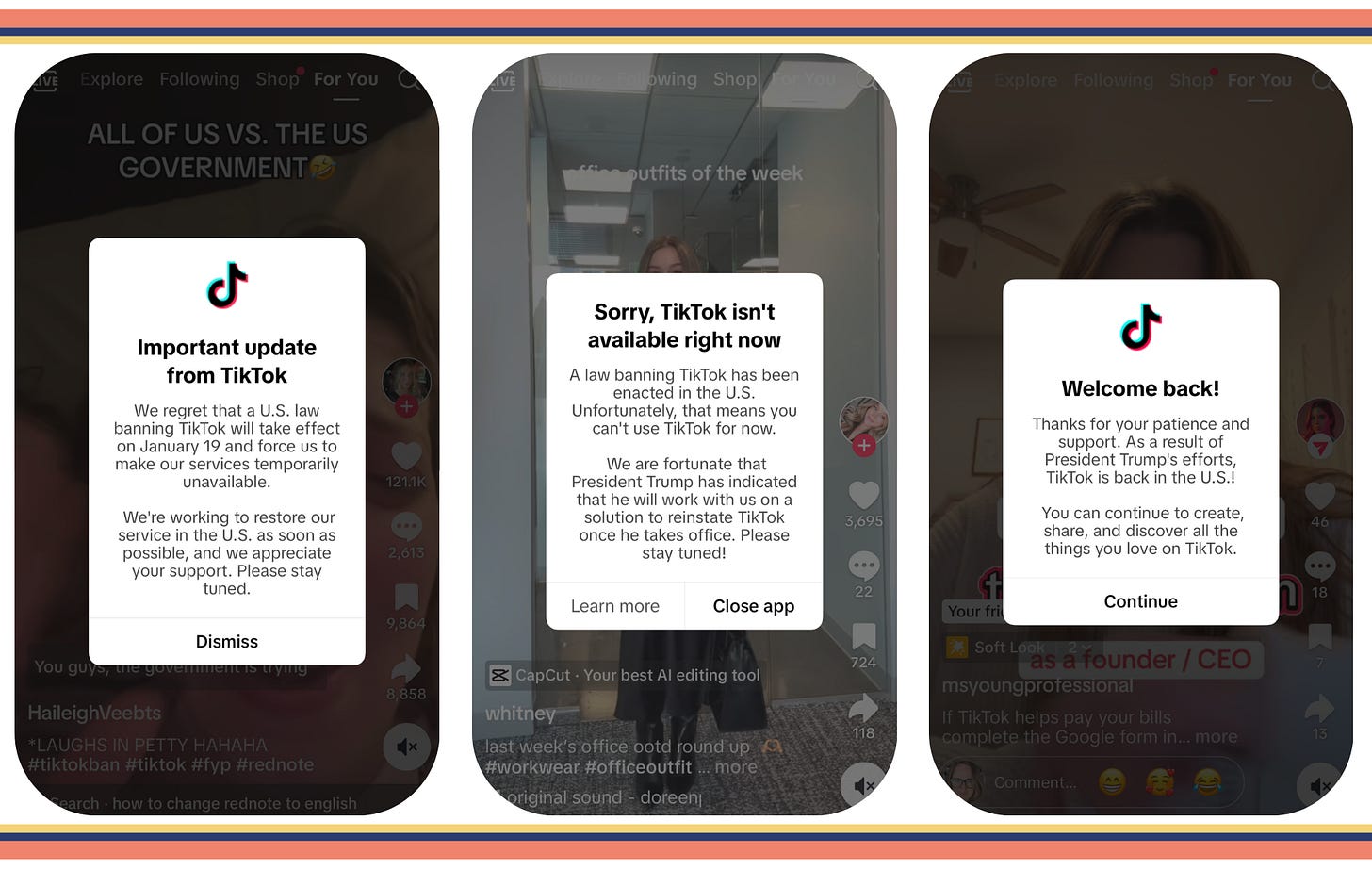 3 mobile screens with announcements TikTok sent out over the weekend. Announcement 1: Important update from TikTok We regret that a U.S. law banning TikTok will take effect on January 19 and force us to make our services temporarily unavailable. We're working to restore our service in the U.S. as soon as possible, and we appreciate your support. Please stay tuned.  Announcement 2: Sorry, TikTok isn't available right now A law banning TikTok has been enacted in the U.S. Unfortunately, that means you can't use TikTok for now. We are fortunate that President Trump has indicated that he will work with us on a solution to reinstate TikTok once he takes office. Please stay tuned!  Announcement 3: Welcome back! Thanks for your patience and support. As a result of President Trump's efforts, TikTok is back in the U.S.! You can continue to create, share, and discover all the things you love on TikTok.