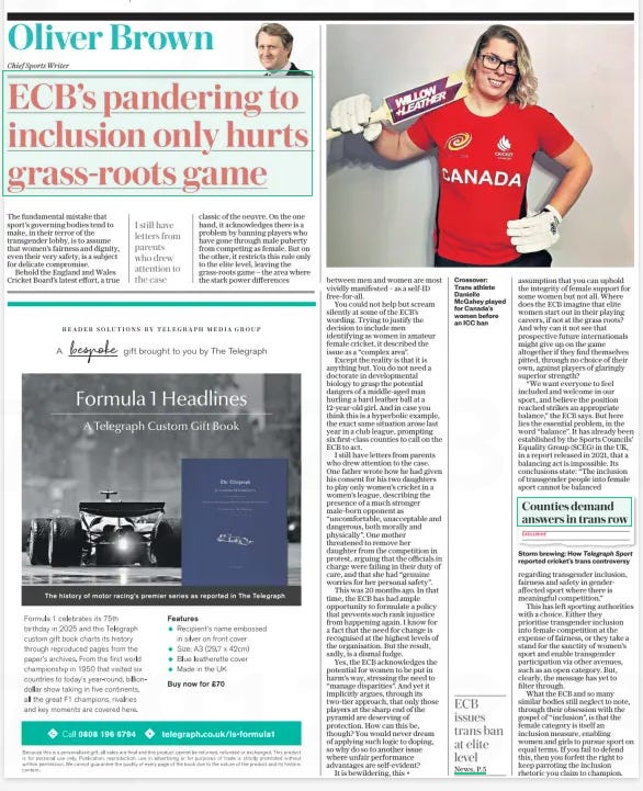 ECB’S pandering to inclusion only hurts grass-roots game The Daily Telegraph18 Oct 2024Oliver Brown Chief Sports Writer  Crossover: Trans athlete Danielle Mcgahey played for Canada’s women before an ICC ban The fundamental mistake that sport’s governing bodies tend to make, in their terror of the transgender lobby, is to assume that women’s fairness and dignity, even their very safety, is a subject for delicate compromise.  Behold the England and Wales Cricket Board’s latest effort, a true classic of the oeuvre. On the one hand, it acknowledges there is a problem by banning players who have gone through male puberty from competing as female. But on the other, it restricts this rule only to the elite level, leaving the grass-roots game – the area where the stark power differences  I still have letters from parents who drew attention to the case  between men and women are most vividly manifested – as a self-id free-for-all.  You could not help but scream silently at some of the ECB’S wording. Trying to justify the decision to include men identifying as women in amateur female cricket, it described the issue as a “complex area”.  Except the reality is that it is anything but. You do not need a doctorate in developmental biology to grasp the potential dangers of a middle-aged man hurling a hard leather ball at a 12-year-old girl. And in case you think this is a hyperbolic example, the exact same situation arose last year in a club league, prompting six first-class counties to call on the ECB to act.  I still have letters from parents who drew attention to the case. One father wrote how he had given his consent for his two daughters to play only women’s cricket in a women’s league, describing the presence of a much stronger male-born opponent as “uncomfortable, unacceptable and dangerous, both morally and physically”. One mother threatened to remove her daughter from the competition in protest, arguing that the officials in charge were failing in their duty of care, and that she had “genuine worries for her personal safety”.  This was 20 months ago. In that time, the ECB has had ample opportunity to formulate a policy that prevents such rank injustice from happening again. I know for a fact that the need for change is recognised at the highest levels of the organisation. But the result, sadly, is a dismal fudge.  Yes, the ECB acknowledges the potential for women to be put in harm’s way, stressing the need to “manage disparities”. And yet it implicitly argues, through its two-tier approach, that only those players at the sharp end of the pyramid are deserving of protection. How can this be, though? You would never dream of applying such logic to doping, so why do so to another issue where unfair performance advantages are self-evident?  It is bewildering, this assumption that you can uphold the integrity of female support for some women but not all. Where does the ECB imagine that elite women start out in their playing careers, if not at the grass roots? And why can it not see that prospective future internationals might give up on the game altogether if they find themselves pitted, through no choice of their own, against players of glaringly superior strength?  “We want everyone to feel included and welcome in our sport, and believe the position reached strikes an appropriate balance,” the ECB says. But here lies the essential problem, in the word “balance”. It has already been established by the Sports Councils’ Equality Group (SCEG) in the UK, in a report released in 2021, that a balancing act is impossible. Its conclusions state: “The inclusion of transgender people into female sport cannot be balanced  Article Name:ECB’S pandering to inclusion only hurts grass-roots game Publication:The Daily Telegraph Author:Oliver Brown Chief Sports Writer Start Page:12 End Page:12