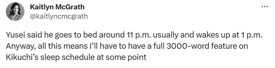 @kaitlynmcgrath "Yusei said he goes to bed around 11 p.m. usually and wakes up at 1 p.m. Anyway, all this means I’ll have to have a full 3000-word feature on Kikuchi’s sleep schedule at some point"