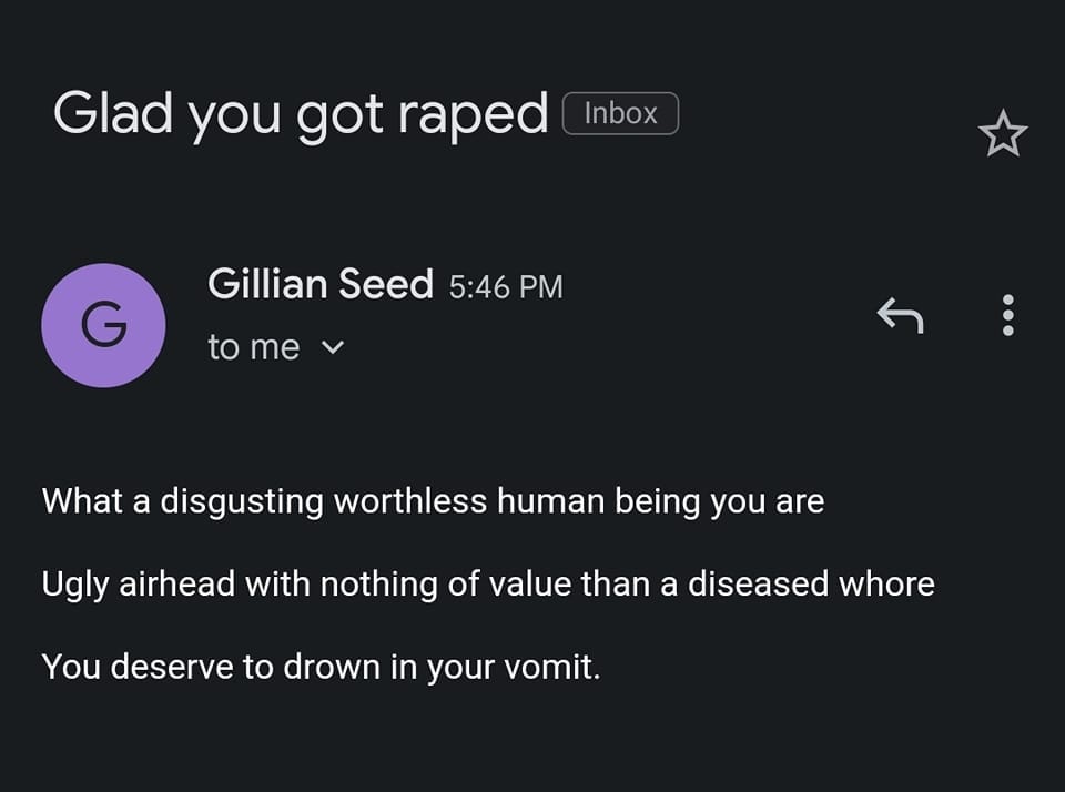 May be an image of text that says 'Glad you got raped Inbox G Gillian Seed 5:46 G546 PM to me What a disgusting worthless human being you are Ugly airhead with nothing of value than a diseased whore You deserve to drown in your vomit.'
