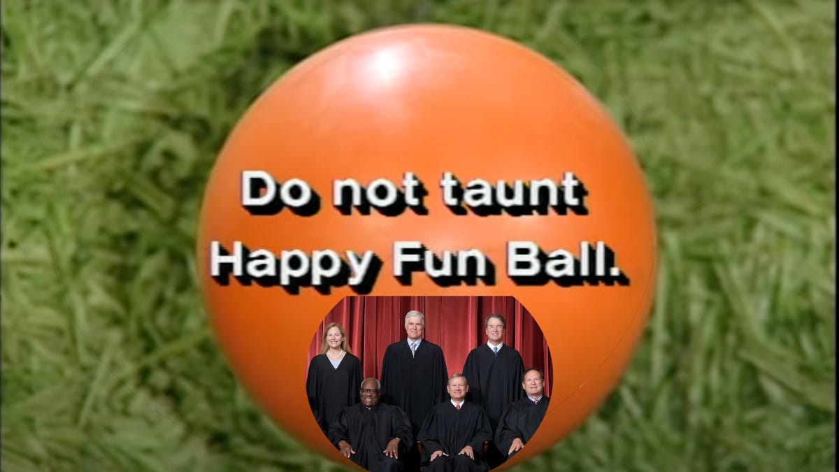 The six-judge conservative majority superimposed on the "Happy Fun Ball" ad from Saturday Night Live. Text says "Do not taunt Happy Fun Ball," implying that taunting the majority is likely to lead to lost lawsuits in future court cases.