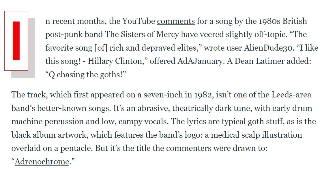 Article starting:  "n recent months, the YouTube comments for a song by the 1980s British post-punk band The Sisters of Mercy have veered slightly off-topic. “The favorite song [of] rich and depraved elites,” wrote user AlienDude30. “I like this song! - Hillary Clinton,” offered AdAJanuary. A Dean Latimer added: “Q chasing the goths!”"