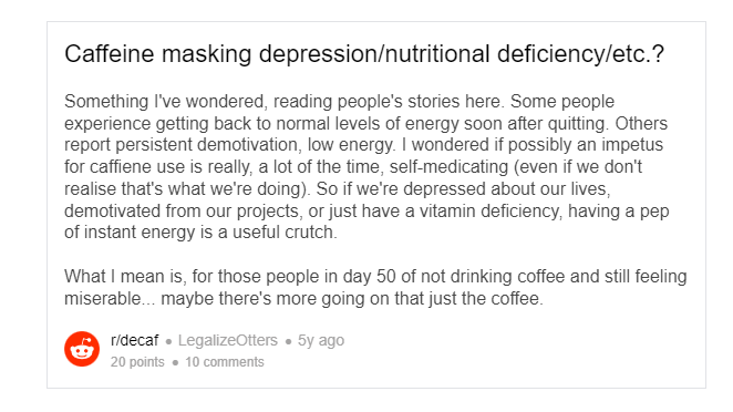 Posted by u/LegalizeOtters 2005 days6 years ago  Caffeine masking depression/nutritional deficiency/etc.? Something I've wondered, reading people's stories here. Some people experience getting back to normal levels of energy soon after quitting. Others report persistent demotivation, low energy. I wondered if possibly an impetus for caffiene use is really, a lot of the time, self-medicating (even if we don't realise that's what we're doing). So if we're depressed about our lives, demotivated from our projects, or just have a vitamin deficiency, having a pep of instant energy is a useful crutch.  What I mean is, for those people in day 50 of not drinking coffee and still feeling miserable... maybe there's more going on that just the coffee.