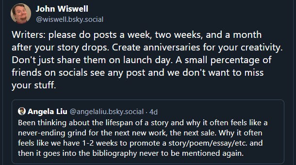 John Wiswell: Writers: please do posts a week, two weeks, and a month after your story drops. Create anniversaries for your creativity. Don't just share them on launch day. A small percentage of friends on socials see any post and we don't want to miss your stuff. | Angela Liu: Been thinking about the lifespan of a story and why it often feels like a never-ending grind for the next new work, the next sale. Why it often feels like we have 1-2 weeks to promote a story/poem/essay/etc. and then it goes into the bibliography never to be mentioned again.