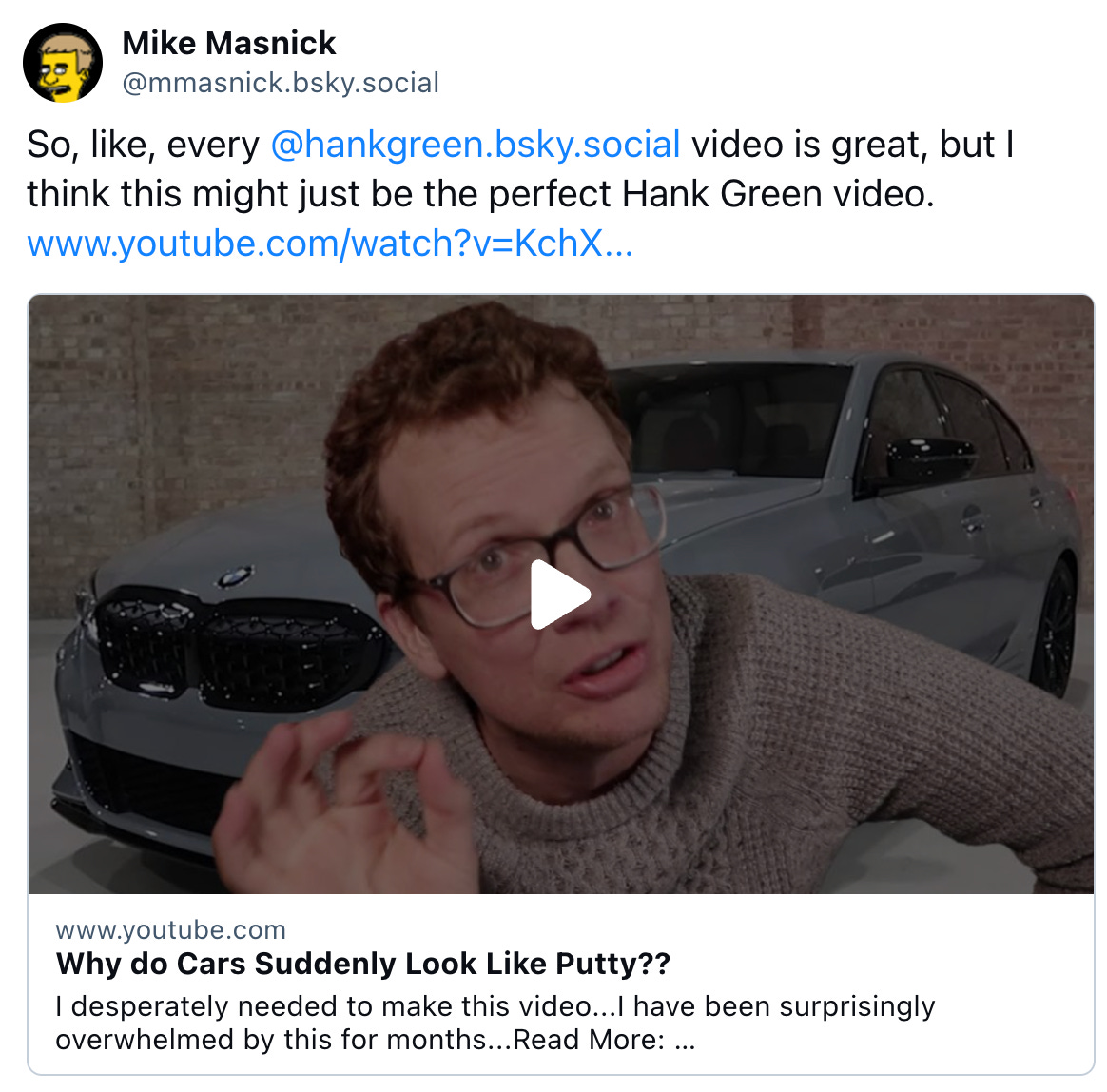  Mike Masnick @mmasnick.bsky.social So, like, every @hankgreen.bsky.social video is great, but I think this might just be the perfect Hank Green video. www.youtube.com/watch?v=KchX...   www.youtube.com Why do Cars Suddenly Look Like Putty?? I desperately needed to make this video...I have been surprisingly overwhelmed by this for months...Read More: https://www.latimes.com/business/story/2023-03...