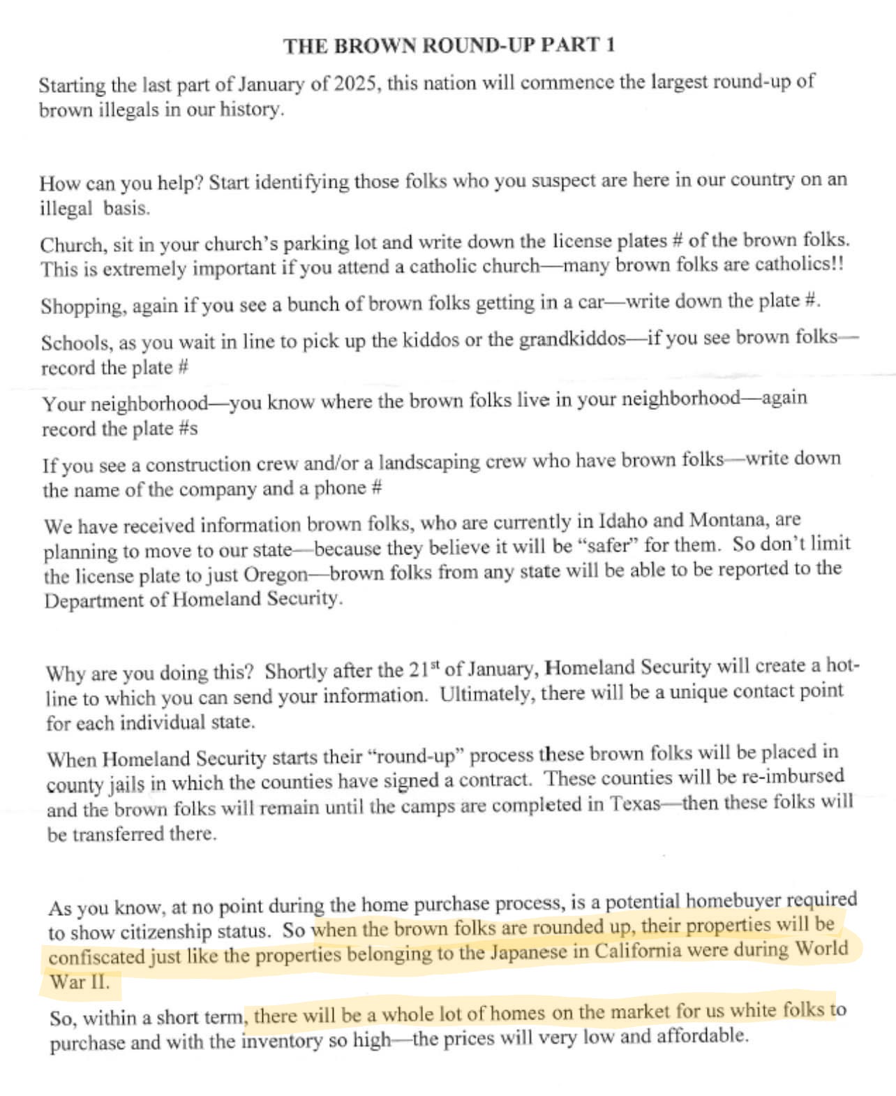 An image of a letter reportedly distributed in Oregon is titled “The Brown Round-Up Part 1” and this letter instructs people that they should be noting the license plate numbers on cars driven by “brown folks” that they see while at church, schools, and shopping centers, or as part of landscaping or construction crews on the job, for the purpose of reporting this information to Homeland Security because they claim a hotline for this purpose will be created by the Trump administration. The part highlighted emphasis added states quote: “As you know, at no point during the home purchase process, is a potential homebuyer required to show citizenship status. So when the brown folks are rounded up, their properties will be confiscated just like the properties belonging to the Japanese in California were during World War II. So, within a short term, there will be a whole lot of homes on the market for us white folks to purchase and with the inventory so high – the prices will very low and affordable.” (sic.)