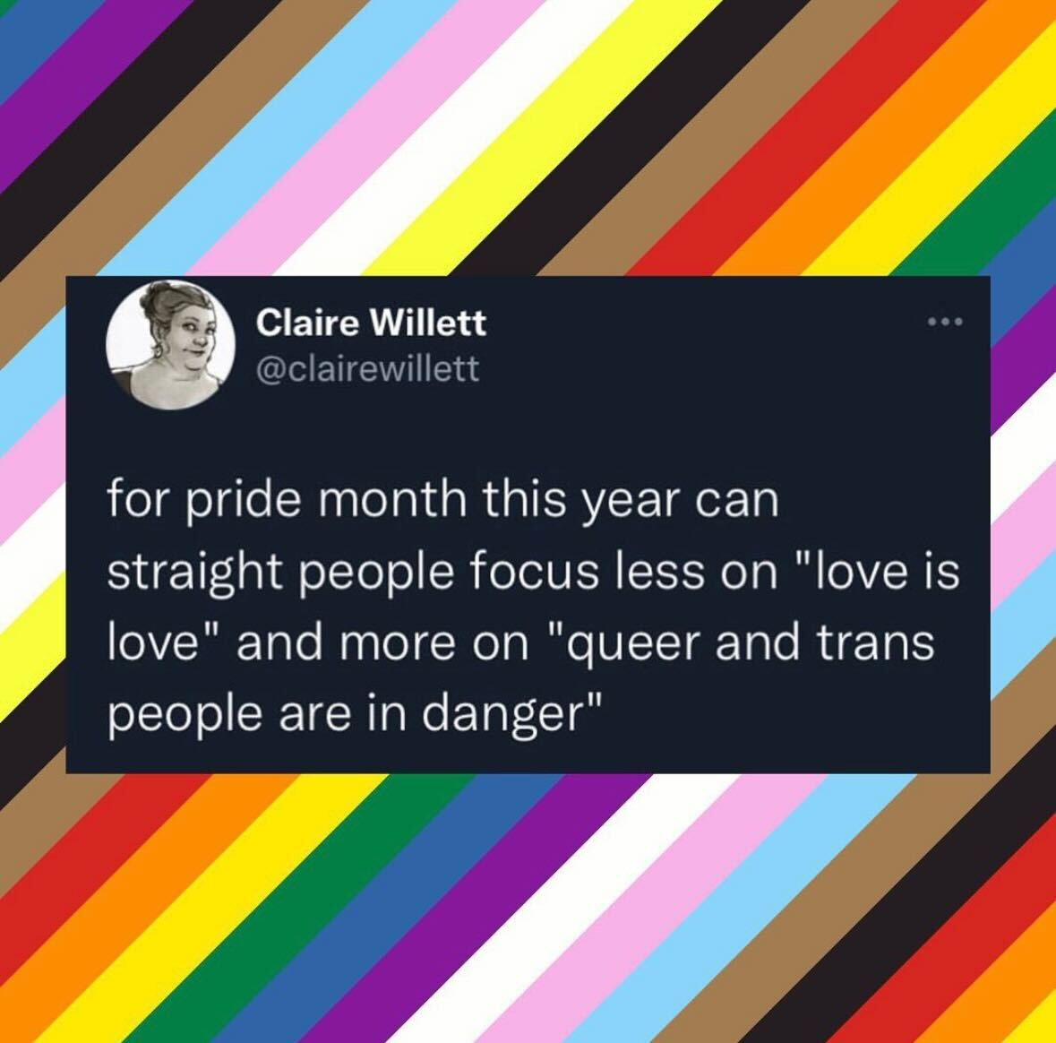 Black background tweet with white text from Claire Willett: "for pride month this year can straight people focus less on "love is love" and more on "queer and trans lives are in danger" against the diagonal stripes of the trans and pride flags. 