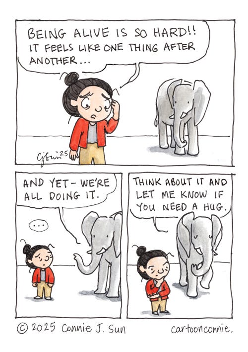 Being Alive Is Hard 3-panel comic of a cartoon girl with a bun talking to an elephant. In panel 1, girl with a bun opines to the elephant, "Being alive is so hard!! It feels like one thing after another!" Elephant responds in panel 2, "And yet - we're all doing it." This gives the girl pause. In panel 3, Elephant continues: "Think about it and let me know if you need a hug." Titled "Being Alive Is Hard," ink and watercolor on paper. Original artwork by Connnie Sun, cartoonconnie, 2025.