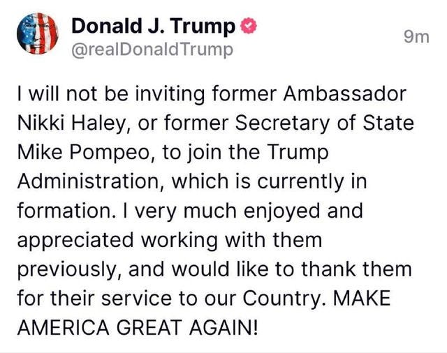 May be an image of the Oval Office and text that says 'Donald J. Trump @realDonaldTrump 9m Mike I will not be inviting former Ambassador Nikki Haley, or former Secretary of of State Pompeo, to join the Trump Administration, which is is currently in formation. I very much enjoyed and appreciated working with them previously, and would like to thank them for their service to our Country. MAK AMERICA GREAT AGAIN!'