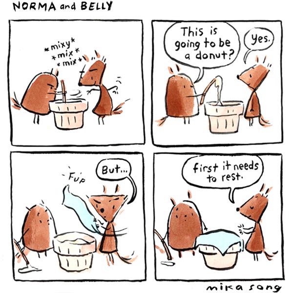 Norma and Belly, two squirrels, stand by a small flour pot. Belly, round, stirs a stick in the pot: Mix, mix, mix. Belly pulls out the stick and examines the goop at the end. “This is going to be a donut? she asks. Norma, angular, answers, “Yes. But…” Norma pulls out a small blue towel and places it over the pot. She continues, “First it needs to rest.”