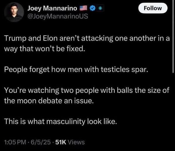 May be an image of 1 person and text that says 'Joey Mannarino @JoeyMannarinoUS Follow Trump and Elon aren't attacking one another in a way that won't be fixed. People forget how men with testicles spar. You're watching two people with balls the size of the moon debate an issue. This is what masculinity look like. 51K'
