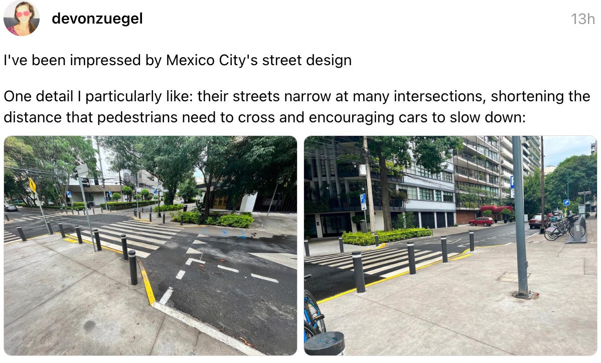 devonzuegel 13h I've been impressed by Mexico City's street design  One detail I particularly like: their streets narrow at many intersections, shortening the distance that pedestrians need to cross and encouraging cars to slow down: