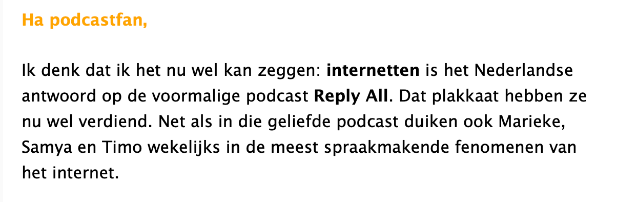 Screenshot uit de nieuwsbrief. Er staat in zwarte en gele tekst Ha podcastfan, Ik denk dat ik het nu wel kan zeggen: internetten is het Nederlandse antwoord op de voormalige podcast Reply All. Dat plakkaat hebben ze nu wel verdiend. Net als in die geliefde podcast duiken ook Marieke, Samya en Timo wekeliiks in de meest spraakmakende fenomenen van het internet.