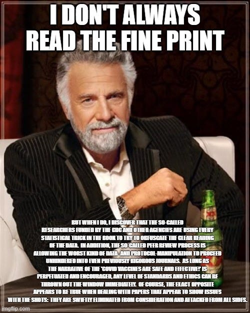 The Most Interesting Man In The World Meme | I DON'T ALWAYS READ THE FINE PRINT; BUT WHEN I DO, I DISCOVER THAT THE SO-CALLED RESEARCHERS FUNDED BY THE CDC AND OTHER AGENCIES ARE USING EVERY STATISTICAL TRICK IN THE BOOK TO TRY TO OBFUSCATE THE CLEAR READING OF THE DATA.  IN ADDITION, THE SO-CALLED PEER REVIEW PROCESS IS ALLOWING THE WORST KIND OF DATA- AND PROTOCOL-MANIPULATION TO PROCEED UNHINDERED INTO EVEN PREVIOUSLY RIGOROUS JOURNALS.  AS LONG AS THE NARRATIVE OF THE 'COVID VACCINES ARE SAFE AND EFFECTIVE!' IS PERPETUATED AND ENCOURAGED, ANY LEVEL OF STANDARDS AND ETHICS CAN BE THROWN OUT THE WINDOW IMMEDIATELY.  OF COURSE, THE EXACT OPPOSITE APPEARS TO BE TRUE WHEN DEALING WITH PAPERS THAT APPEAR TO SHOW ISSUES WITH THE SHOTS:  THEY ARE SWIFTLY ELIMINATED FROM CONSIDERATION AND ATTACKED FROM ALL SIDES. | image tagged in memes,the most interesting man in the world | made w/ Imgflip meme maker