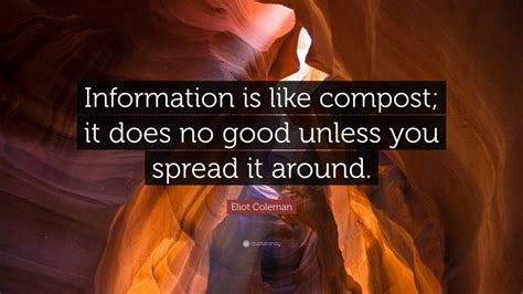 Eliot Coleman Quote: "Information is like compost; it does no good unless you spread it around."