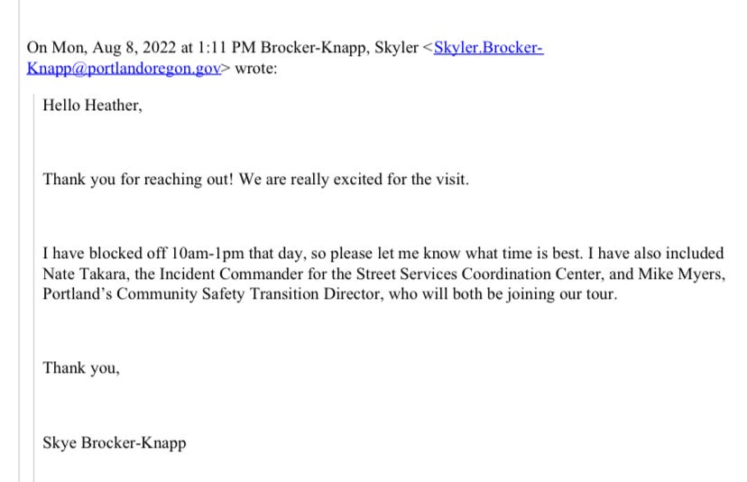Email from Skyler Brocker-Knapp to Heather at Urban Alchemy on August 8 2022: Hello Heather, Thank you for reaching out! We are really excited for the visit. I have blocked off 10am-1pm that day, so please let me know what time is best. I have also included Nate Takara, the Incident Commander for the Street Services Coordination Center, and Mike Myers, Portland’s Community Safety Transition Director, who will both be joining our tour. Thank you, Skye Brocker-Knapp