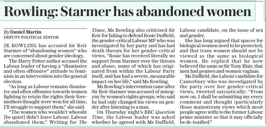 Rowling: Starmer has abandoned women The Daily Telegraph - Saturday22 Jun 2024By Daniel Martin DEPUTY POLITICAL EDITOR JK ROWLING has accused Sir Keir Starmer of “abandoning women” who are concerned about gender ideology.  The Harry Potter author accused the Labour leader of having a “dismissive and often offensive” attitude to feminists in an intervention into the general election.  “As long as Labour remains dismissive and often offensive towards women fighting to retain the rights their foremothers thought were won for all time, I’ll struggle to support them,” she said.  “The women who wouldn’t wheesht [be quiet] didn’t leave Labour. Labour abandoned them.” Writing for The Times, Ms Rowling also criticised Sir Keir for failing to defend Rosie Duffield, the gender-critical Labour MP who was investigated by her party and has had death threats for her gender-critical views. “Rosie has received literally no support from Starmer over the threats and abuse, some of which has originated from within the Labour Party itself, and has had a severe, measurable impact on her life,” said Ms Rowling.  Ms Rowling’s intervention came after Sir Keir Starmer was accused of misogyny by women’s rights groups, who said he had only changed his views on gender after listening to a man. On Thursday night’s BBC Question  Time, the Labour leader was asked whether he agreed with Ms Duffield, Labour candidate, on the issue of sex and gender.  She has long argued that spaces for biological women need to be protected, and that trans women should not be viewed as the same as biological women. He replied that he now believed the same as Sir Tony Blair, that men had penises and women vaginas.  Ms Duffield, the Labour candidate for Canterbury who was investigated by the party over her gender-critical views, tweeted sarcastically: “From now on, I shall be submitting my every comment and thought (particularly those mainstream views which most people agree with) to the former Labour prime minister so that it may officially be de-toxified.”  Article Name:Rowling: Starmer has abandoned women Publication:The Daily Telegraph - Saturday Author:By Daniel Martin DEPUTY POLITICAL EDITOR Start Page:6 End Page:6