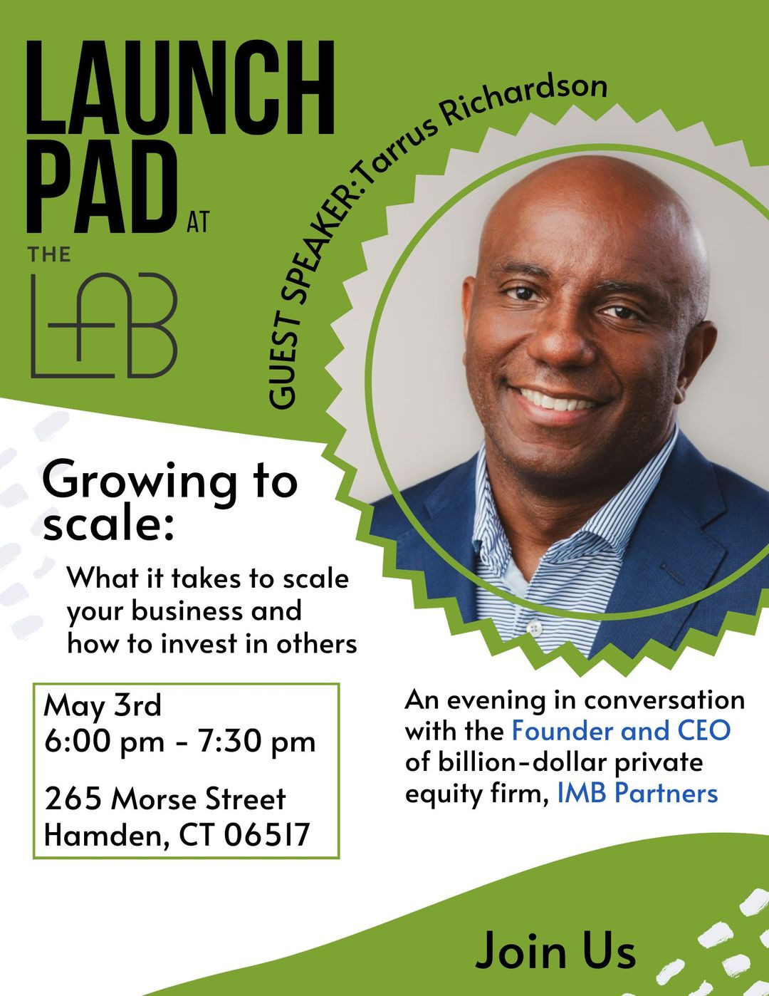 May be an image of 1 person and text that says 'Richardson LAUNCH PAD AT THE f GUEST Growing to scale: What it takes to scale your business and how to invest in others May 3rd 6:00 pm 7:30 pm 265 Morse Street Hamden, CT 06517 An evening in conversation with the Founder and CEO of billion- dollar private equity firm, IMB Partners Join Us'