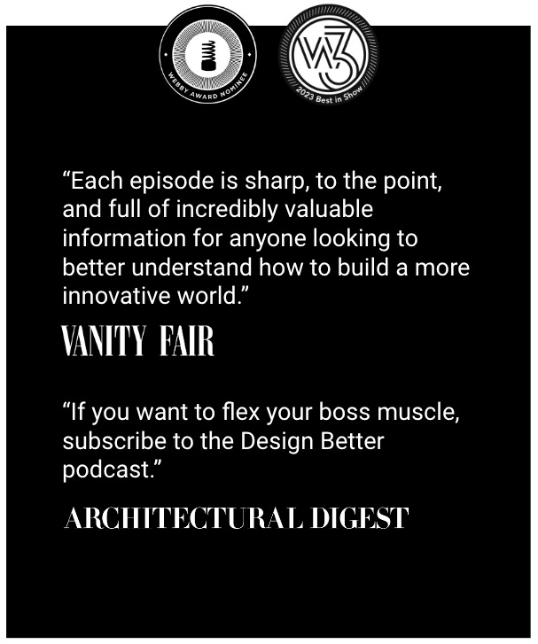 “Design Better is sharp, to the point, and full of incredibly valuable information for anyone looking to better understand how to build a more innovative world.”  —Vanity Fair  “If you want to flex your boss muscle, subscribe to the Design Better podcast.”   —Architectural Digest