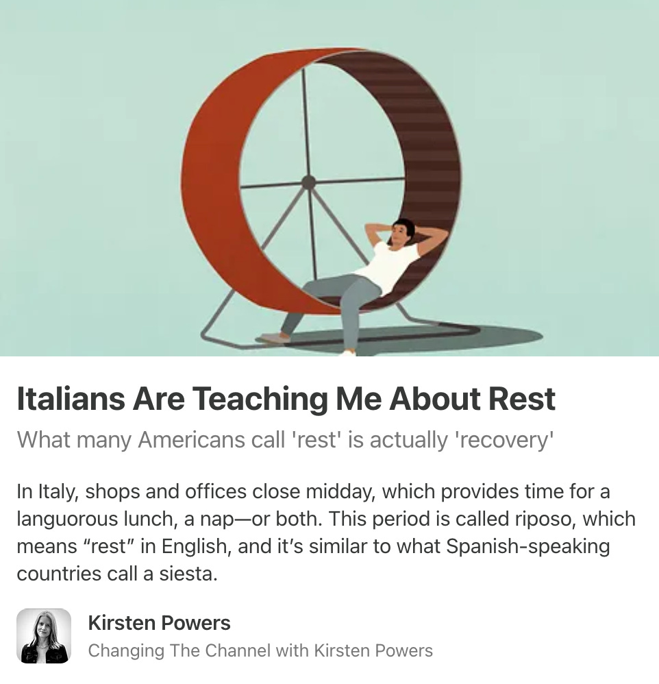 An illustration of a man lounging peacefully on a human-sized hamster wheel. Text reads: Italians Are Teaching Me About Rest: What many Americans call 'rest' is actually 'recovery.’ In Italy, shops and offices close midday, which provides time for a languorous lunch, a nap-or both. This period is called riposo, which means 'rest’ in English, and it's similar to what Spanish-speaking countries call a siesta. by Kirsten Powers (Changing The Channel with Kirsten Powers)