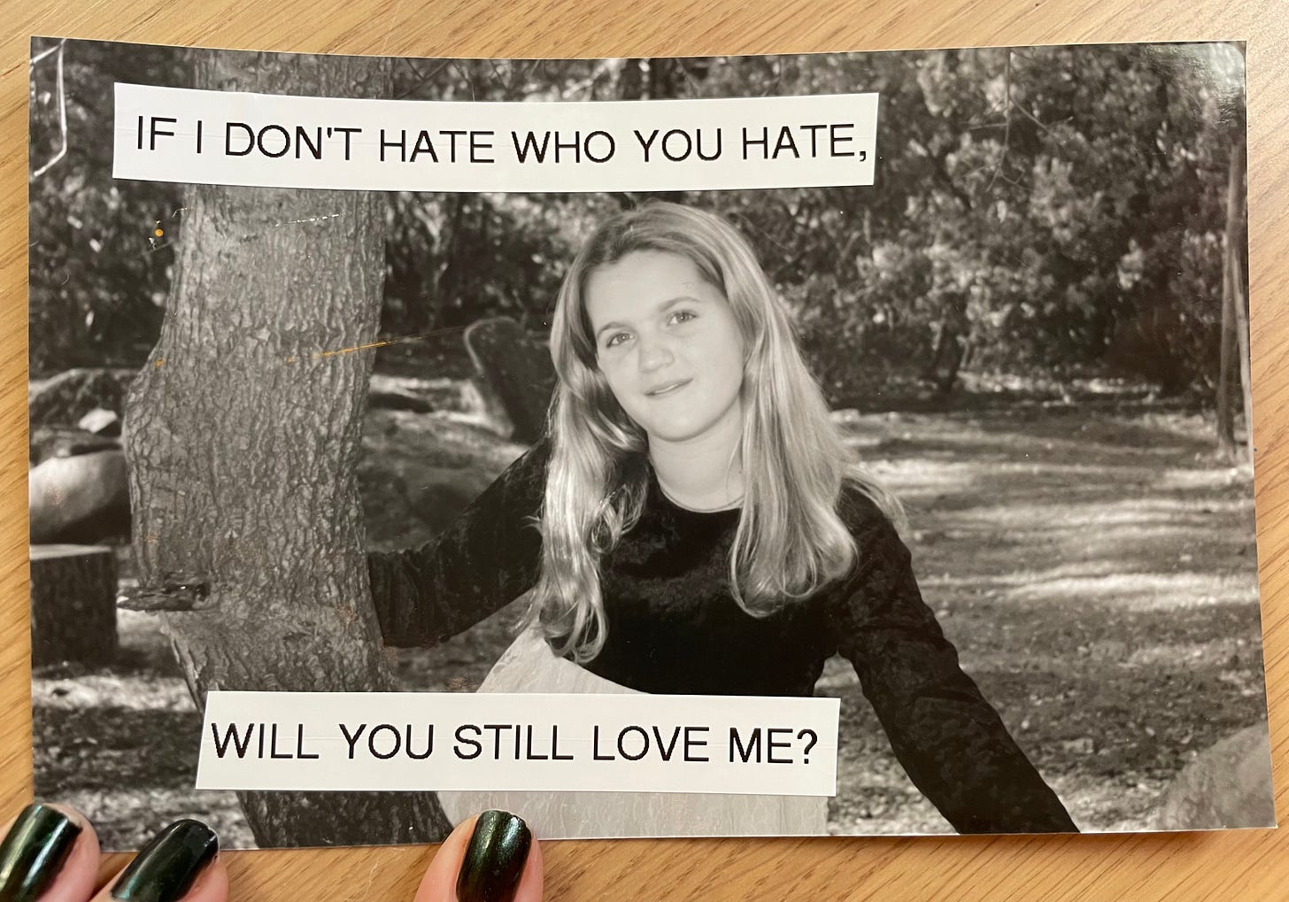 a black and white picture of a tween girl with long blonde hair. she is smiling and holding onto a tree. labels on the photograph say if I don't hate who you hate, will you still love me?