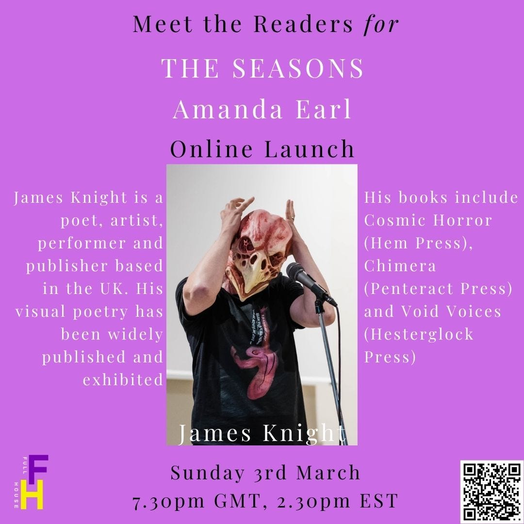 Meet the readers for The Seasons Online Launch with Amanda Earl. Image of Knight as bird king.  James Knight is a poet, artist, performer and publisher based in the UK. His visual poetry has been widely published and exhibited, and his books include Cosmic Horror (Hem Press), Chimera (Penteract Press) and Void Voices (Hesterglock Press). Website: http://www.thebirdking.com Sunday, March 3, 2024 7:30pm GMT; 2:30pm EST