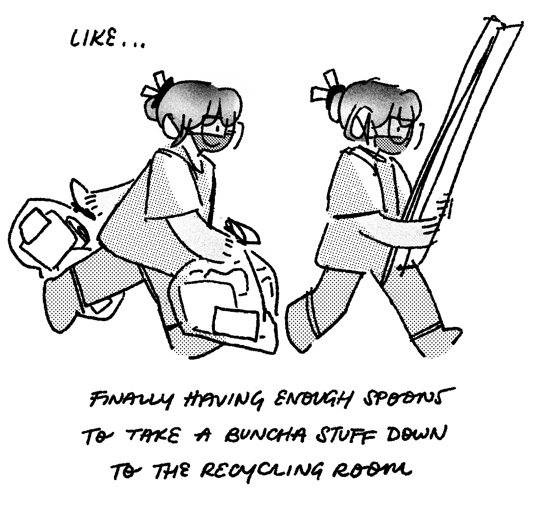 2. drawing of me, twice, walking right. the image is shaded with noise and halftones. i’m wearing my hair in a bun with a two-pronged claw clip, an oversized longsleeve, and a mask. the first me holds two clear bags full of square objects. the second holds large planks. text says: like… finally having enough spoons to take a buncha stuff down to the recycling room.