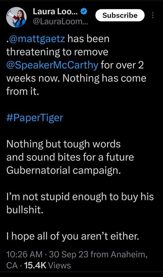 May be an image of 1 person and text that says 'Laura Loo... @LauraLoom... Subscribe .@mattgaetz has been threatening to remove @SpeakerMcCarthy for over 2 weeks now. Nothing has come from it. #PaperTiger Nothing but tough words and sound bites for a future Gubernatorial campaign. I'm not stupid enough to buy his bullshit. hope all of you aren't either. 10:26AM 30 Sep 23 from Anaheim, CA 15.4K Views'