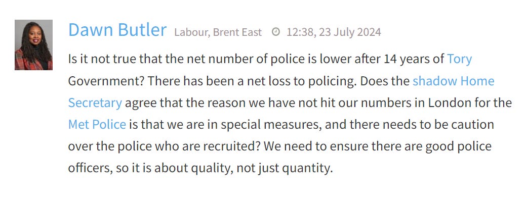 Screenshot of Dawn Butler putting a question to the Home Affairs parliamentary debate. QUOTE: '  Is it not true that the net number of police is lower after 14 years of Tory Government? There has been a net loss to policing. Does the shadow Home Secretary agree that the reason we have not hit our numbers in London for the Met Police is that we are in special measures, and there needs to be caution over the police who are recruited? We need to ensure there are good police officers, so it is about quality, not just quantity.'