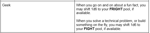 A Table labeled "Geek", which lists two shift triggers: When you go on and on about a fun fact, you may shift 1d6 to your FRIGHT pool, if available.   When you solve a technical problem, or build something on the fly, you may shift 1d6 to your FIGHT pool, if available. 