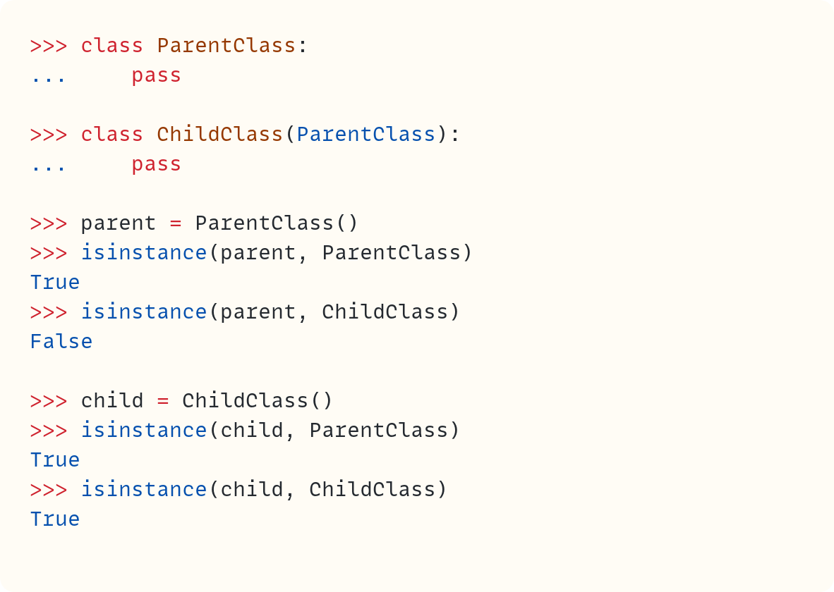 >>> class ParentClass: ...     pass  >>> class ChildClass(ParentClass): ...     pass  >>> parent = ParentClass() >>> isinstance(parent, ParentClass) True >>> isinstance(parent, ChildClass) False  >>> child = ChildClass() >>> isinstance(child, ParentClass) True >>> isinstance(child, ChildClass) True