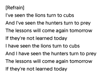 Lyrics from the Kae Tempest song "Lessons". "I've seen the lions turn to cubs/And I've seen the hunters turn to prey/The lessons will come again tomorrow/If they're not learned today/I have seen the lions turn to cubs/And I have seen the lions turn to prey/The lessons will come again tomorrow/If they're not learned today"