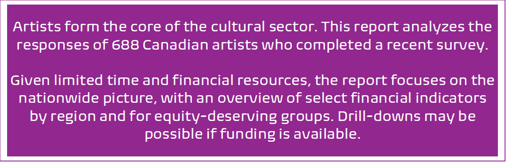 Artists form the core of the cultural sector. This report analyzes the responses of 688 Canadian artists who completed a recent survey. Given limited time and financial resources, the report focuses on the nationwide picture, with an overview of select financial indicators by region and for equity-deserving groups. Drill-downs may be possible if funding is available.