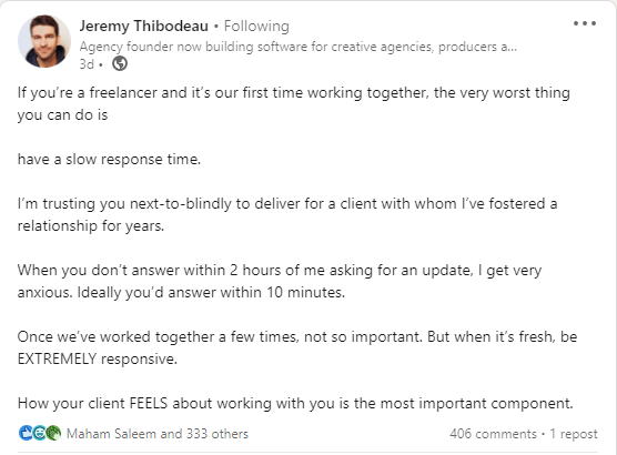 Jeremy Thibodeau says: If you’re a freelancer and it’s our first time working together, the very worst thing you can do is   have a slow response time.  I’m trusting you next-to-blindly to deliver for a client with whom I’ve fostered a relationship for years.   When you don’t answer within 2 hours of me asking for an update, I get very anxious. Ideally you’d answer within 10 minutes.   Once we’ve worked together a few times, not so important. But when it’s fresh, be EXTREMELY responsive.  How your client FEELS about working with you is the most important component.