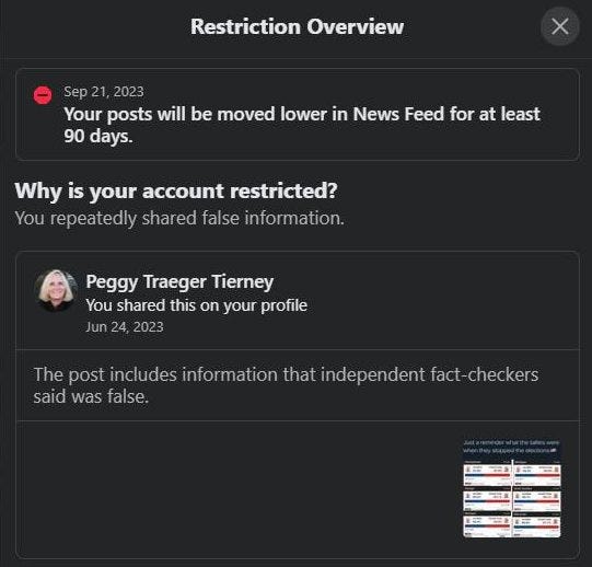 May be an image of 1 person and text that says 'Restriction Overview Sep 21, 2023 Your posts will be moved lower in News Feed for at least 90 days. Why is your account restricted? You repeatedly shared false information. Peggy Traeger Tierney You shared this on your profile Jun 24, 2023 The post includes information that independent fact checkers said was false.'