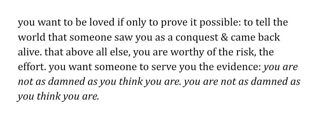 [Text ID: “you want to be loved if only to prove it possible: to tell the world that someone saw you as a conquest & came back alive. that above all else, you are worthy of the risk, the effort. you want someone to serve you the evidence: (in italics) you are not as damned as you think you are. you are not as damned as you think you are (end italics)”. /End ID]