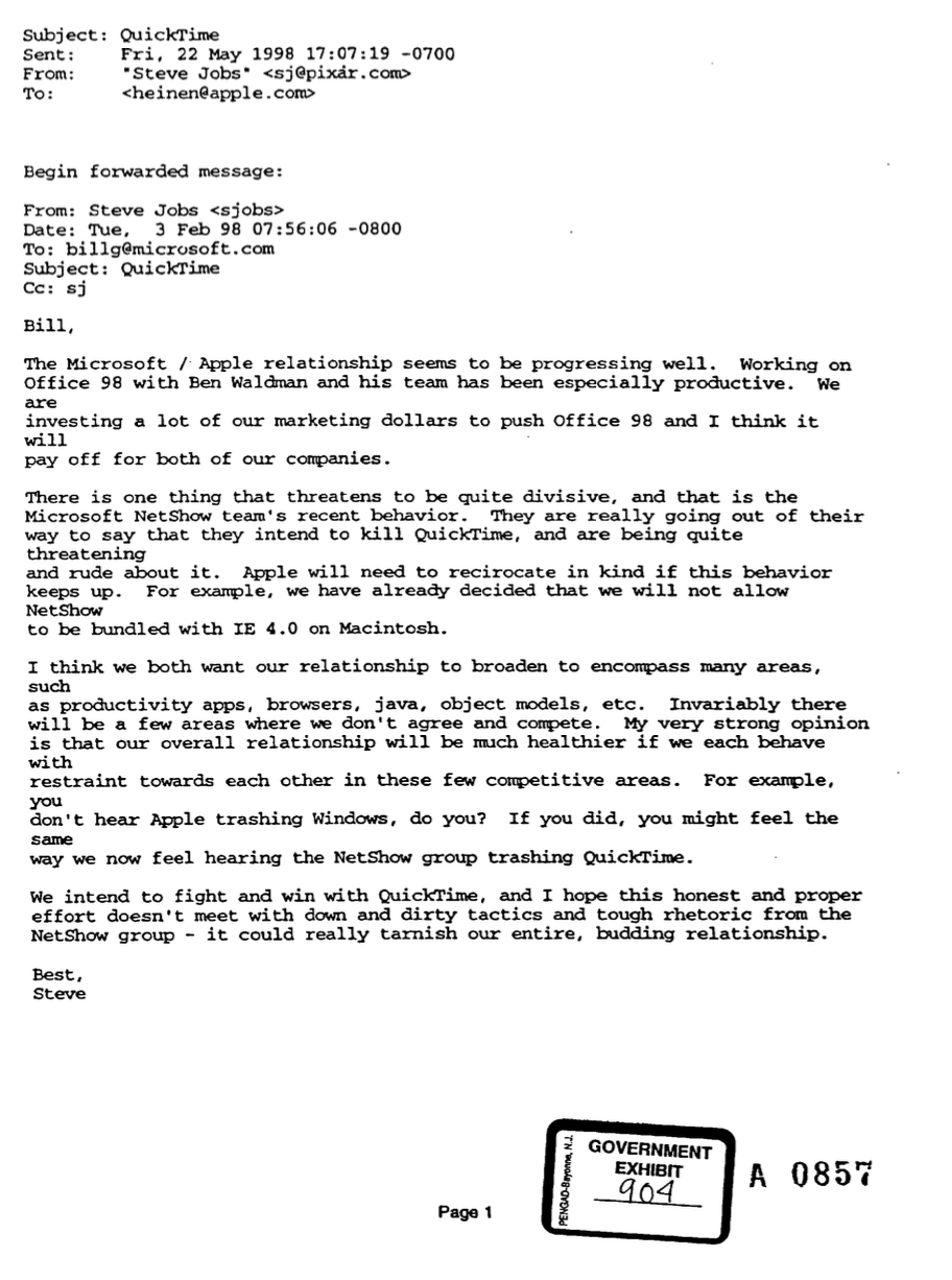 From: Steve Jobs
Date: Tue, 3 Feb 98 07:56:06 -0800
To: Bill Gates
Subject: QuickTime

Bill,

The Microsoft / Apple relationship seems to be progressing well. Working on Office 98 with Ben Waldman and his team has been especially productive. We are investing a lot of our marketing dollars to push Office 98 and I think it will pay off for both of our companies.

There is one thing that threatens to be quite divisive, and that is the Microsoft NetShow team's recent behavior. They are really going out of their way to say that they intend to kill QuickTime, and are being quite threatening and rude about it. Apple will need to recirocate in kind if this behavior keeps up. For example, we have already decided that we will not allow NetShow to be bundled with IE 4.0 on Macintosh.

I think we both want our relationship to broaden to encompass many areas, such as productivity apps, browsers, java, object models, etc. Invariably there will be a few areas where we don't agree and compete. My very