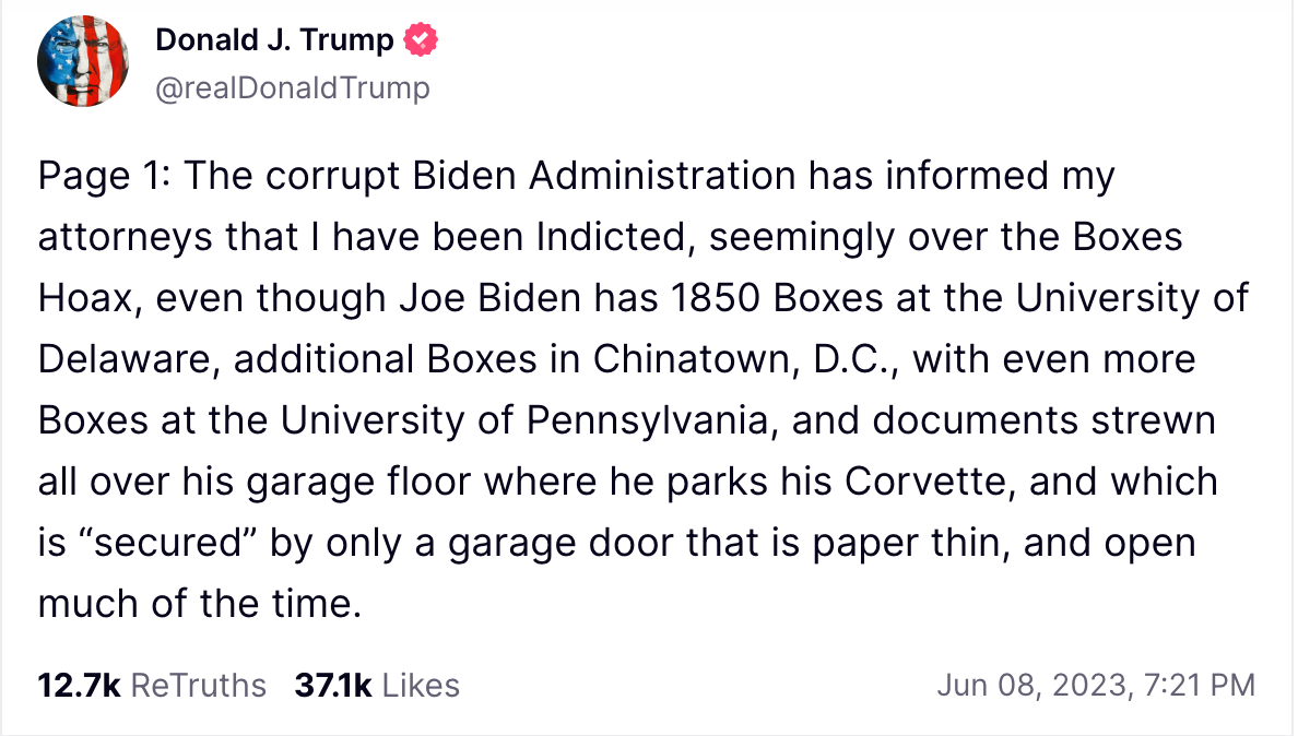 Page 1: The corrupt Biden Administration has informed my attorneys that I have been Indicted, seemingly over the Boxes Hoax, even though Joe Biden has 1850 Boxes at the University of Delaware, additional Boxes in Chinatown, D.C., with even more Boxes at the University of Pennsylvania, and documents strewn all over his garage floor where he parks his Corvette, and which is “secured” by only a garage door that is paper thin, and open much of the time.